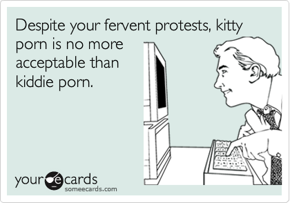 Despite your fervent protests, kitty porn is no more
acceptable than
kiddie porn.
