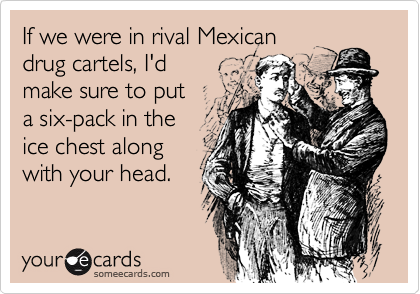 If we were in rival Mexican
drug cartels, I'd
make sure to put
a six-pack in the
ice chest along
with your head.