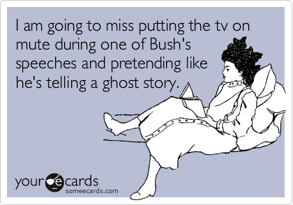 I am going to miss putting the tv on mute during one of Bush'sspeeches and pretending likehe's telling a ghost story.