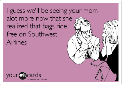 I guess we'll be seeing your mom alot more now that she
realized that bags ride
free on Southwest
Airlines