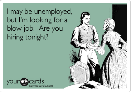 I may be unemployed,
but I'm looking for a
blow job.  Are you
hiring tonight?