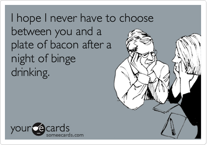 I hope I never have to choose between you and a
plate of bacon after a
night of binge
drinking.