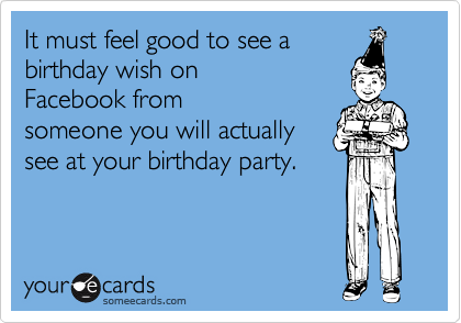 It must feel good to see a
birthday wish on
Facebook from
someone you will actually
see at your birthday party.