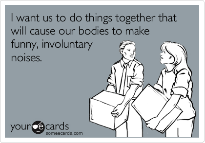 I want us to do things together that will cause our bodies to make funny, involuntary
noises.