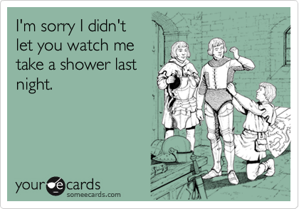I'm sorry I didn't let you watch metake a shower last night.