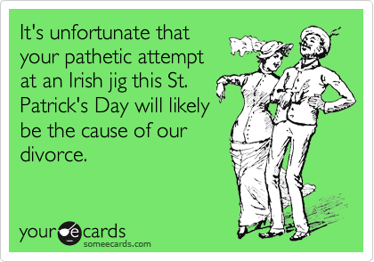 It's unfortunate that
your pathetic attempt
at an Irish jig this St.
Patrick's Day will likely
be the cause of our
divorce.