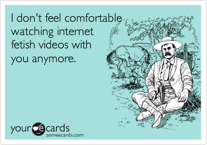 I don't feel comfortable
watching internet
fetish videos with
you anymore.