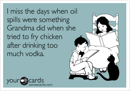 I miss the days when oil 
spills were something
Grandma did when she
tried to fry chicken
after drinking too
much vodka.