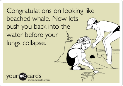 Congratulations on looking like beached whale. Now lets
push you back into the
water before your
lungs collapse.