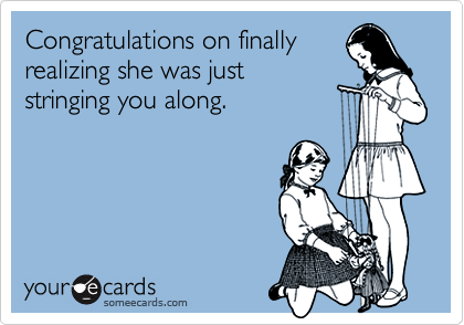 Congratulations on finally realizing she was just stringing you along.