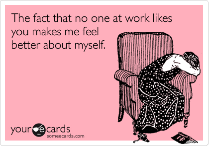 The fact that no one at work likes you makes me feel
better about myself.