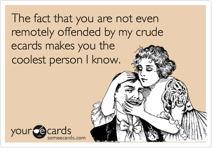 The fact that you are not even remotely offended by my crude ecards makes you the
coolest person I know.