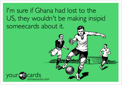 I'm sure if Ghana had lost to the US, they wouldn't be making insipid someecards about it.