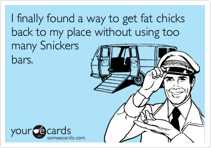 I finally found a way to get fat chicks back to my place without using too many Snickers
bars.
