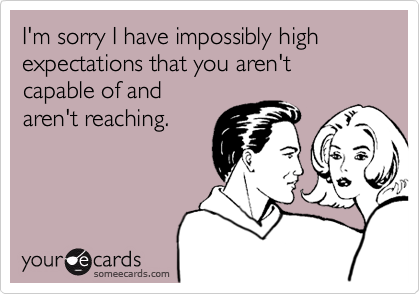 I'm sorry I have impossibly high expectations that you aren't capable of and
aren't reaching. 
