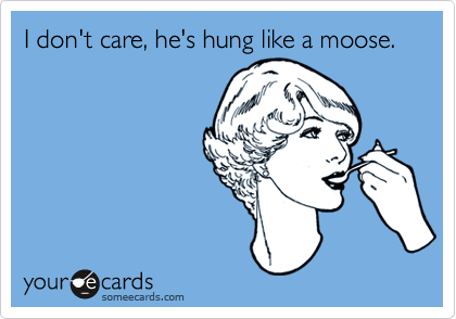 I don't care, he's hung like a moose.
