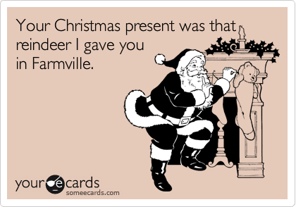 Your Christmas present was that reindeer I gave you
in Farmville.
