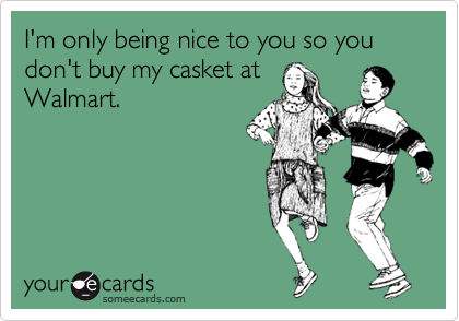 I'm only being nice to you so you don't buy my casket at
Walmart.