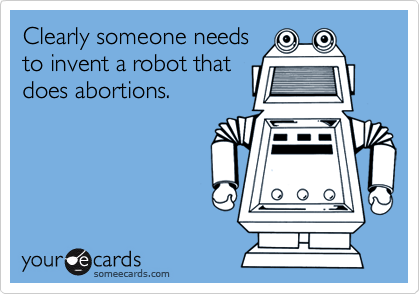 Clearly someone needs
to invent a robot that
does abortions.