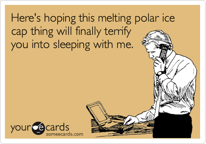 Here's hoping this melting polar ice cap thing will finally terrify
you into sleeping with me. 