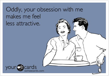 Oddly, your obsession with me  makes me feel
less attractive.
