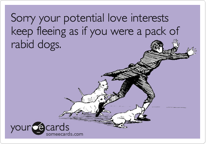 Sorry your potential love interests keep fleeing as if you were a pack of rabid dogs.