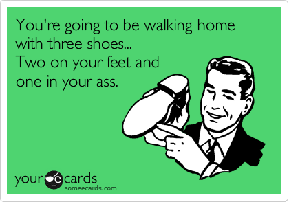 You're going to be walking home with three shoes...
Two on your feet and
one in your ass.