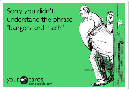 Sorry you didn'tunderstand the phrase"bangers and mash."