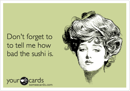 


Don't forget to
to tell me how
bad the sushi is.
