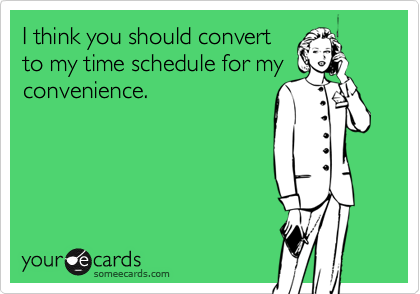 I think you should convert
to my time schedule for my
convenience.