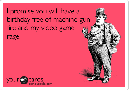 I promise you will have a
birthday free of machine gun
fire and my video game
rage.