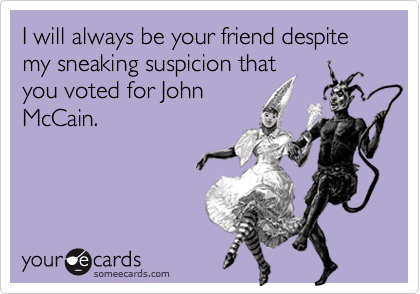 I will always be your friend despite my sneaking suspicion thatyou voted for JohnMcCain.