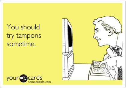 

You should
try tampons
sometime.