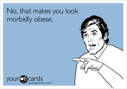 No, that makes you look
morbidly obese.