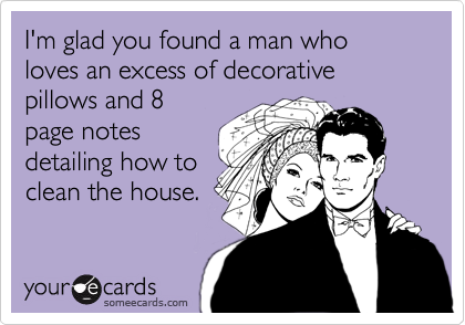 I'm glad you found a man who loves an excess of decorative pillows and 8
page notes
detailing how to
clean the house.