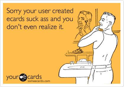 Sorry your user createdecards suck ass and youdon't even realize it.