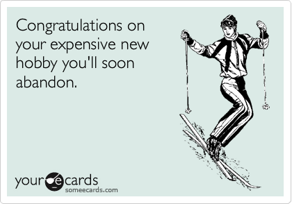 Congratulations on
your expensive new
hobby you'll soon
abandon.