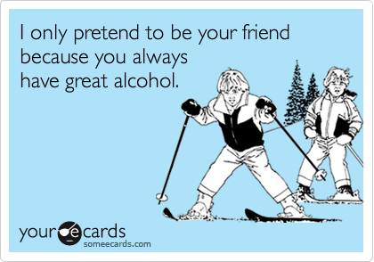 I only pretend to be your friend because you alwayshave great alcohol.