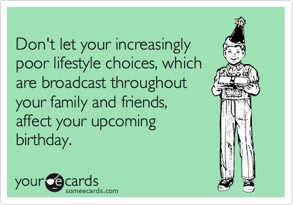 
Don't let your increasingly
poor lifestyle choices, which
are broadcast throughout
your family and friends,
affect your upcoming
birthday.