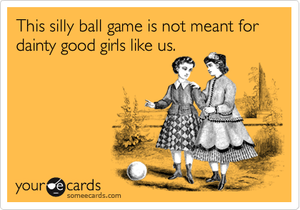 This silly ball game is not meant for dainty good girls like us. 
