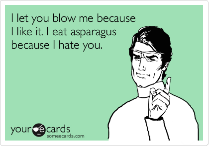 I let you blow me because 
I like it. I eat asparagus
because I hate you.