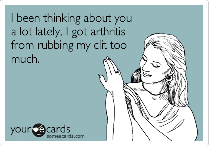 I been thinking about you 
a lot lately, I got arthritis 
from rubbing my clit too
much.