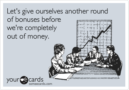 Let's give ourselves another round of bonuses before
we're completely
out of money.