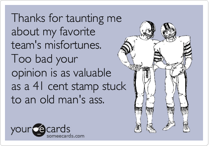 Thanks for taunting me
about my favorite
team's misfortunes.
Too bad your
opinion is as valuable
as a 41 cent stamp stuck
to an old man's ass.