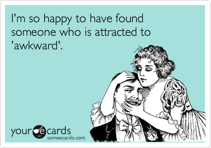 I'm so happy to have found someone who is attracted to 
'awkward'.