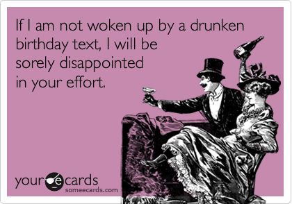If I am not woken up by a drunken birthday text, I will be 
sorely disappointed 
in your effort.