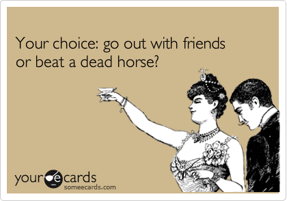 
Your choice: go out with friends
or beat a dead horse?