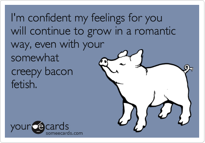 I'm confident my feelings for you will continue to grow in a romantic way, even with your
somewhat
creepy bacon
fetish.