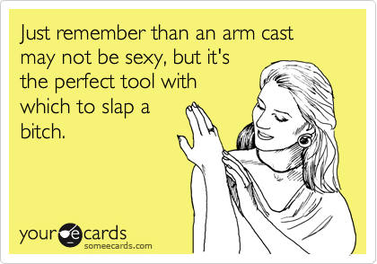 Just remember than an arm cast may not be sexy, but it's
the perfect tool with
which to slap a
bitch.