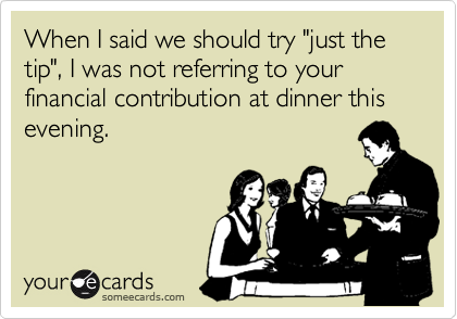 When I said we should try "just the tip", I was not referring to your financial contribution at dinner this evening.